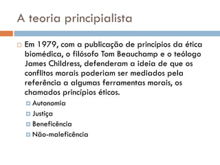 A teoria principialista
 Em 1979, com a publicação de princípios da ética
biomédica, o filósofo Tom Beauchamp e o teólogo
James Childress, defenderam a ideia de que os
conflitos morais poderiam ser mediados pela
referência a algumas ferramentas morais, os
chamados princípios éticos.
 Autonomia
 Justiça
 Beneficência
 Não-maleficência
 