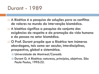 Durant - 1989
 A Bioética é a pesquisa de soluções para os conflitos
de valores no mundo da intervenção biomédica.
 A bioética significa a pesquisa do conjunto das
exigências do respeito e da promoção da vida humana
e da pessoa no setor biomédico.
 O Prof. Durant propõe que a Bioética tem inúmeras
abordagens, tais como ser secular, interdisciplinar,
prospectiva, global e sistemática.
 Universidade de Montreal/Canadá.
 Durant G. A Bioética: natureza, princípios, objetivos. São
Paulo Paulus, 1995:22.
 