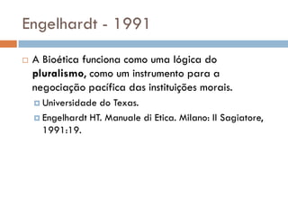 Engelhardt - 1991
 A Bioética funciona como uma lógica do
pluralismo, como um instrumento para a
negociação pacífica das instituições morais.
 Universidade do Texas.
 Engelhardt HT. Manuale di Etica. Milano: Il Sagiatore,
1991:19.
 