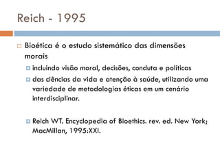 Reich - 1995
 Bioética é o estudo sistemático das dimensões
morais
 incluindo visão moral, decisões, conduta e políticas
 das ciências da vida e atenção à saúde, utilizando uma
variedade de metodologias éticas em um cenário
interdisciplinar.
 Reich WT. Encyclopedia of Bioethics. rev. ed. New York;
MacMillan, 1995:XXI.
 