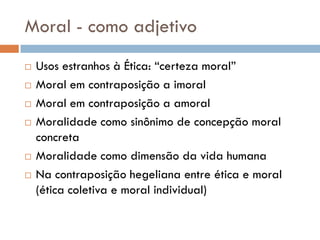Moral - como adjetivo
 Usos estranhos à Ética: “certeza moral”
 Moral em contraposição a imoral
 Moral em contraposição a amoral
 Moralidade como sinônimo de concepção moral
concreta
 Moralidade como dimensão da vida humana
 Na contraposição hegeliana entre ética e moral
(ética coletiva e moral individual)
 