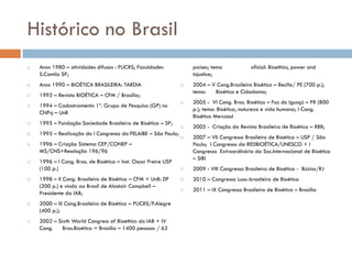 Histórico no Brasil
 Anos 1980 – atividades difusas : PUCRS; Faculdades
S.Camilo SP;
 Anos 1990 – BIOÉTICA BRASILEIRA: TARDIA
 1993 – Revista BIOÉTICA – CFM / Brasília;
 1994 – Cadastramento 1º. Grupo de Pesquisa (GP) no
CNPq – UnB
 1995 – Fundação Sociedade Brasileira de Bioética – SP;
 1995 – Realização do I Congresso da FELAIBE – São Paulo;
 1996 – Criação Sistema CEP/CONEP –
MS/CNS+Resolução 196/96
 1996 – I Cong. Bras. de Bioética – Inst. Oscar Freire USP
(100 p.)
 1998 – II Cong. Brasileiro de Bioética – CFM + UnB: DF
(200 p.) e vinda ao Brasil de Alastair Campbell –
Presidente da IAB;
 2000 – III Cong.Brasileiro de Bioética – PUCRS/P.Alegre
(400 p.);
 2002 – Sixth World Congress of Bioethics da IAB + IV
Cong. Bras.Bioética = Brasília – 1400 pessoas / 62
países; tema oficial: Bioethics, power and
injustice;
 2004 – V Cong.Brasileiro Bioética – Recife/ PE (700 p.);
tema: Bioética e Cidadania;
 2005 - VI Cong. Bras. Bioética – Foz do Iguaçú – PR (800
p.); tema: Bioética, natureza e vida humana; I Cong.
Bioética Mercosul
 2005 - Criação da Revista Brasileira de Bioética – RBB;
 2007 – VII Congresso Brasileiro de Bioética – USP / São
Paulo; I Congresso da REDBIOÉTICA/UNESCO + I
Congresso Extraordinário da Soc.Internacional de Bioética
– SIBI
 2009 - VIII Congresso Brasileiro de Bioética - Búzios/RJ
 2010 – Congresso Luso-brasileiro de Bioética
 2011 – IX Congresso Brasileiro de Bioética – Brasília
 