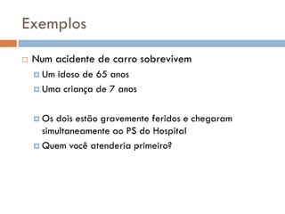 Exemplos
 Num acidente de carro sobrevivem
 Um idoso de 65 anos
 Uma criança de 7 anos
 Os dois estão gravemente feridos e chegaram
simultaneamente ao PS do Hospital
 Quem você atenderia primeiro?
 