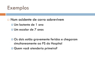 Exemplos
 Num acidente de carro sobrevivem
 Um lactente de 1 ano
 Um escolar de 7 anos
 Os dois estão gravemente feridos e chegaram
simultaneamente ao PS do Hospital
 Quem você atenderia primeiro?
 