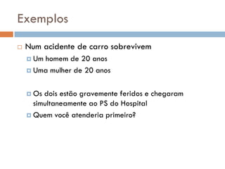 Exemplos
 Num acidente de carro sobrevivem
 Um homem de 20 anos
 Uma mulher de 20 anos
 Os dois estão gravemente feridos e chegaram
simultaneamente ao PS do Hospital
 Quem você atenderia primeiro?
 