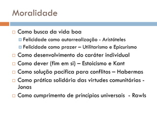 Moralidade
 Como busca da vida boa
 Felicidade como autorrealização - Aristóteles
 Felicidade como prazer – Utilitarismo e Epicurismo
 Como desenvolvimento do caráter individual
 Como dever (fim em si) – Estoicismo e Kant
 Como solução pacífica para conflitos – Habermas
 Como prática solidária das virtudes comunitárias -
Jonas
 Como cumprimento de princípios universais - Rawls
 