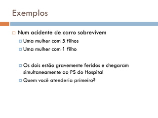 Exemplos
 Num acidente de carro sobrevivem
 Uma mulher com 5 filhos
 Uma mulher com 1 filho
 Os dois estão gravemente feridos e chegaram
simultaneamente ao PS do Hospital
 Quem você atenderia primeiro?
 