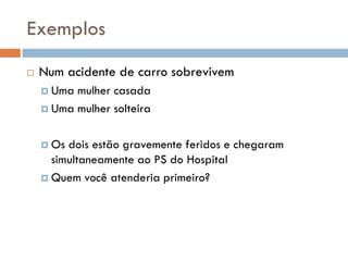 Exemplos
 Num acidente de carro sobrevivem
 Uma mulher casada
 Uma mulher solteira
 Os dois estão gravemente feridos e chegaram
simultaneamente ao PS do Hospital
 Quem você atenderia primeiro?
 