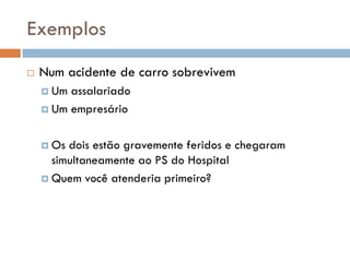 Exemplos
 Num acidente de carro sobrevivem
 Um assalariado
 Um empresário
 Os dois estão gravemente feridos e chegaram
simultaneamente ao PS do Hospital
 Quem você atenderia primeiro?
 