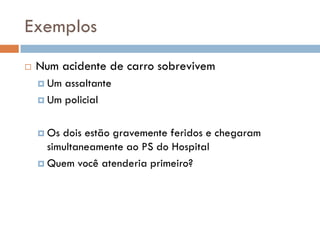 Exemplos
 Num acidente de carro sobrevivem
 Um assaltante
 Um policial
 Os dois estão gravemente feridos e chegaram
simultaneamente ao PS do Hospital
 Quem você atenderia primeiro?
 