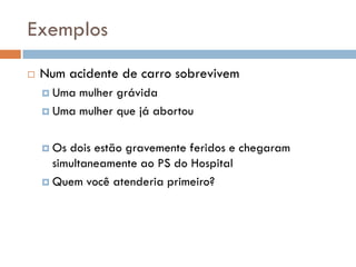 Exemplos
 Num acidente de carro sobrevivem
 Uma mulher grávida
 Uma mulher que já abortou
 Os dois estão gravemente feridos e chegaram
simultaneamente ao PS do Hospital
 Quem você atenderia primeiro?
 