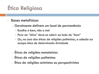 Ética Religiosa
• Bases metafísicas
– Geralmente definem um local de permanência
• Escolha o bem, não o mal
• Para ser “ético” deve-se aderir ao lado do “bem”
• Ou, no caso das éticas de religiões politeístas, a adesão ao
escopo ético de determinada divindade
– Éticas de religiões monoteístas
– Éticas de religiões politeístas
– Ética de religiões animistas ou perspectivistas
 