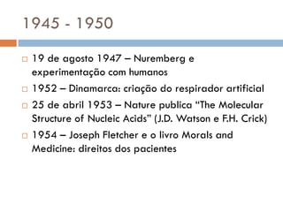 1945 - 1950
 19 de agosto 1947 – Nuremberg e
experimentação com humanos
 1952 – Dinamarca: criação do respirador artificial
 25 de abril 1953 – Nature publica “The Molecular
Structure of Nucleic Acids” (J.D. Watson e F.H. Crick)
 1954 – Joseph Fletcher e o livro Morals and
Medicine: direitos dos pacientes
 