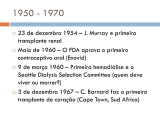 1950 - 1970
 23 de dezembro 1954 – J. Murray e primeiro
transplante renal
 Maio de 1960 – O FDA aprova o primeiro
contraceptivo oral (Enovid)
 9 de março 1960 – Primeira hemodiálise e o
Seattle Dialysis Selection Committee (quem deve
viver ou morrer?)
 3 de dezembro 1967 – C. Barnard faz o primeiro
tranplante de coração (Cape Town, Sud Africa)
 