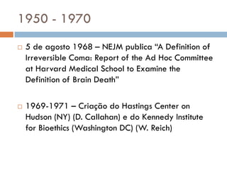 1950 - 1970
 5 de agosto 1968 – NEJM publica “A Definition of
Irreversible Coma: Report of the Ad Hoc Committee
at Harvard Medical School to Examine the
Definition of Brain Death”
 1969-1971 – Criação do Hastings Center on
Hudson (NY) (D. Callahan) e do Kennedy Institute
for Bioethics (Washington DC) (W. Reich)
 
