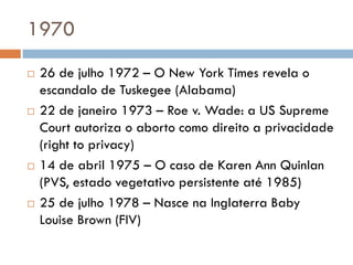 1970
 26 de julho 1972 – O New York Times revela o
escandalo de Tuskegee (Alabama)
 22 de janeiro 1973 – Roe v. Wade: a US Supreme
Court autoriza o aborto como direito a privacidade
(right to privacy)
 14 de abril 1975 – O caso de Karen Ann Quinlan
(PVS, estado vegetativo persistente até 1985)
 25 de julho 1978 – Nasce na Inglaterra Baby
Louise Brown (FIV)
 