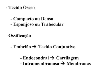 - Tecido Ósseo

  - Compacto ou Denso
  - Esponjoso ou Trabecular

- Ossificação

  - Embrião  Tecido Conjuntivo

       - Endocondral  Cartilagem
       - Intramembranosa  Membranas
 
