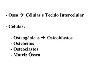 - Osso  Células e Tecido Intercelular

- Células:

  - Osteogênicas  Osteoblastos
  - Osteócitos
  - Osteoclastos
  - Matriz Óssea
 