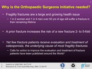 2

Why is the Orthopaedic Surgeons Initiative needed?
• Fragility fractures are a large and growing health issue
– 1 in 2 women and 1 in 4 men over 50 yrs of age will suffer a fracture in
their remaining lifetime

• A prior fracture increases the risk of a new fracture 2- to 5-fold
• Yet few fracture patients receive evaluation and treatment of
osteoporosis, the underlying cause of most fragility fractures
– Calls for action to improve the evaluation and treatment of fracture
patients have been published around the World1,2

1.
2.

Eastell et al. QJM 2001; 94:575-59
Bouxsein et al. J Am Acad Ortho Surg. 2004; 12:385-95

 