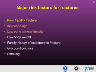 26

Major risk factors for fractures
• Prior fragility fracture
• Increased age
• Low bone mineral density
• Low body weight
• Family history of osteoporotic fracture
• Glucocorticoid use
• Smoking

 