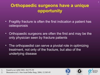 Orthopaedic surgeons have a unique
opportunity
• Fragility fracture is often the first indication a patient has
osteoporosis
• Orthopaedic surgeons are often the first and may be the
only physician seen by fracture patients
• The orthopaedist can serve a pivotal role in optimizing
treatment, not only of the fracture, but also of the
underlying disease

1.
2.

Eastell et al. QJM 2001; 94:575-59
Bouxsein et al. J Am Acad Ortho Surg. 2004; 12:385-95

3

 