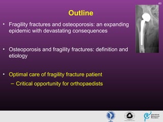 40

Outline
• Fragility fractures and osteoporosis: an expanding
epidemic with devastating consequences
• Osteoporosis and fragility fractures: definition and
etiology
• Optimal care of fragility fracture patient
– Critical opportunity for orthopaedists

 