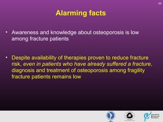 44

Alarming facts
• Awareness and knowledge about osteoporosis is low
among fracture patients
• Despite availability of therapies proven to reduce fracture
risk, even in patients who have already suffered a fracture,
diagnosis and treatment of osteoporosis among fragility
fracture patients remains low

 