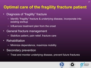 47

Optimal care of the fragility fracture patient
• Diagnosis of “fragility” fracture
– Identify “fragility” fracture & underlying disease, incorporate into
existing workup
– Influences treatment plan from the onset

• General fracture management
– Stabilize patient, pain relief, fracture care

• Rehabilitation
– Minimize dependence, maximize mobility

• Secondary prevention
– Treat and monitor underlying disease, prevent future fractures

 