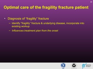 48

Optimal care of the fragility fracture patient
• Diagnosis of “fragility” fracture
– Identify “fragility” fracture & underlying disease, incorporate into
existing workup
– Influences treatment plan from the onset

 
