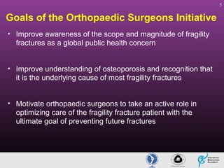 5

Goals of the Orthopaedic Surgeons Initiative
• Improve awareness of the scope and magnitude of fragility
fractures as a global public health concern
• Improve understanding of osteoporosis and recognition that
it is the underlying cause of most fragility fractures
• Motivate orthopaedic surgeons to take an active role in
optimizing care of the fragility fracture patient with the
ultimate goal of preventing future fractures

 
