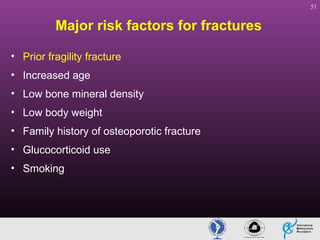 51

Major risk factors for fractures
• Prior fragility fracture
• Increased age
• Low bone mineral density
• Low body weight
• Family history of osteoporotic fracture
• Glucocorticoid use
• Smoking

 