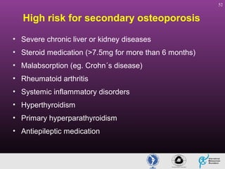 52

High risk for secondary osteoporosis
• Severe chronic liver or kidney diseases
• Steroid medication (>7.5mg for more than 6 months)
• Malabsorption (eg. Crohn´s disease)
• Rheumatoid arthritis
• Systemic inflammatory disorders
• Hyperthyroidism
• Primary hyperparathyroidism
• Antiepileptic medication

 