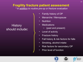 53

Fragility fracture patient assessment
* In addition to routine pre-op or fracture evaluation
•
•

Menarche / Menopause

•

History
should include:

Family history of OP
Nutrition

•

Medications
– (past and present)

•

Level of activity

•

Fracture history

•

Fall history & risk factors for falls

•

Smoking, alcohol intake

•

Risk factors for secondary OP

•

Prior level of function

 