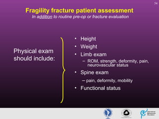 54

Fragility fracture patient assessment
In addition to routine pre-op or fracture evaluation

Physical exam
should include:

• Height
• Weight
• Limb exam
– ROM, strength, deformity, pain,
neurovascular status

• Spine exam
– pain, deformity, mobility
• Functional status

 