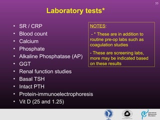 55

Laboratory tests*
•
•
•
•
•
•
•
•
•
•
•

NOTES:
SR / CRP
Blood count
- * These are in addition to
routine pre-op labs such as
Calcium
coagulation studies
Phosphate
- These are screening labs,
Alkaline Phosphatase (AP) more may be indicated based
on these results
GGT
Renal function studies
Basal TSH
Intact PTH
Protein-immunoelectrophoresis
Vit D (25 and 1.25)

 