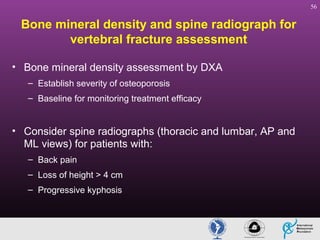 56

Bone mineral density and spine radiograph for
vertebral fracture assessment
• Bone mineral density assessment by DXA
– Establish severity of osteoporosis
– Baseline for monitoring treatment efficacy

• Consider spine radiographs (thoracic and lumbar, AP and
ML views) for patients with:
– Back pain
– Loss of height > 4 cm
– Progressive kyphosis

 
