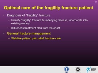 57

Optimal care of the fragility fracture patient
• Diagnosis of “fragility” fracture
– Identify “fragility” fracture & underlying disease, incorporate into
existing workup
– Influences treatment plan from the onset

• General fracture management
– Stabilize patient, pain relief, fracture care

 