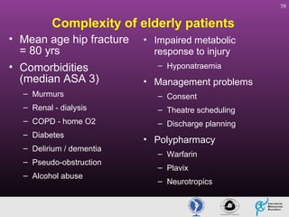 58

Complexity of elderly patients
• Mean age hip fracture
= 80 yrs
• Comorbidities
(median ASA 3)

• Impaired metabolic
response to injury
– Hyponatraemia

• Management problems

– Murmurs

– Consent

– Renal - dialysis

– Theatre scheduling

– COPD - home O2

– Discharge planning

– Diabetes
– Delirium / dementia
– Pseudo-obstruction
– Alcohol abuse

• Polypharmacy
– Warfarin
– Plavix
– Neurotropics

 