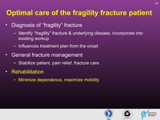 66

Optimal care of the fragility fracture patient
• Diagnosis of “fragility” fracture
– Identify “fragility” fracture & underlying disease, incorporate into
existing workup
– Influences treatment plan from the onset

• General fracture management
– Stabilize patient, pain relief, fracture care

• Rehabilitation
– Minimize dependence, maximize mobility

 