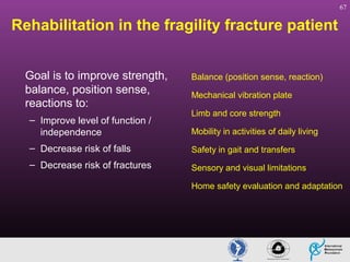 67

Rehabilitation in the fragility fracture patient
Goal is to improve strength,
balance, position sense,
reactions to:
– Improve level of function /
independence

Balance (position sense, reaction)
Mechanical vibration plate
Limb and core strength
Mobility in activities of daily living

– Decrease risk of falls

Safety in gait and transfers

– Decrease risk of fractures

Sensory and visual limitations
Home safety evaluation and adaptation

 