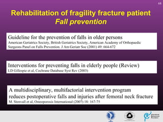 68

Rehabilitation of fragility fracture patient
Fall prevention
Guideline for the prevention of falls in older persons
American Geriatrics Society, British Geriatrics Society, American Academy of Orthopaedic
Surgeons Panel on Falls Prevention. J Am Geriatr Soc (2001) 49: 664-672

Interventions for preventing falls in elderly people (Review)
LD Gillespie et al, Cochrane Database Syst Rev (2003)

A multidisciplinary, multifactorial intervention program
reduces postoperative falls and injuries after femoral neck fracture
M. Stenvall et al, Osteoporosis International (2007) 18: 167-75

 