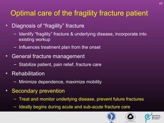 69

Optimal care of the fragility fracture patient
• Diagnosis of “fragility” fracture
– Identify “fragility” fracture & underlying disease, incorporate into
existing workup
– Influences treatment plan from the onset

• General fracture management
– Stabilize patient, pain relief, fracture care

• Rehabilitation
– Minimize dependence, maximize mobility

• Secondary prevention
– Treat and monitor underlying disease, prevent future fractures
– Ideally begins during acute and sub-acute fracture care

 