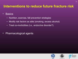 71

Interventions to reduce future fracture risk
• Basics
– Nutrition, exercise, fall prevention strategies
– Modify risk factors as able (smoking, excess alcohol)
– Treat co-morbidities (i.e., endocrine disorder?)

• Pharmacological agents

 