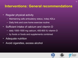 72

Interventions: General recommendations
• Regular physical activity
– Maintaining safe ambulatory status, indep ADLs
– Daily limb and core home exercise routine

• Sufficient intake of calcium and vitamin D
– daily 1000-1500 mg calcium, 400-800 IU vitamin D
– by foods or foods and supplements combined

• Adequate nutrition
• Avoid cigarettes, excess alcohol

 