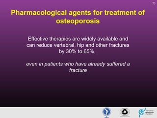 73

Pharmacological agents for treatment of
osteoporosis
Effective therapies are widely available and
can reduce vertebral, hip and other fractures
by 30% to 65%,
even in patients who have already suffered a
fracture

 