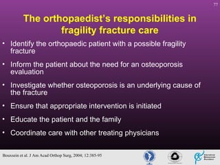 77

The orthopaedist’s responsibilities in
fragility fracture care
• Identify the orthopaedic patient with a possible fragility
fracture
• Inform the patient about the need for an osteoporosis
evaluation
• Investigate whether osteoporosis is an underlying cause of
the fracture
• Ensure that appropriate intervention is initiated
• Educate the patient and the family
• Coordinate care with other treating physicians
Bouxsein et al. J Am Acad Orthop Surg, 2004; 12:385-95

 