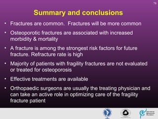 78

Summary and conclusions
• Fractures are common. Fractures will be more common
• Osteoporotic fractures are associated with increased
morbidity & mortality
• A fracture is among the strongest risk factors for future
fracture. Refracture rate is high
• Majority of patients with fragility fractures are not evaluated
or treated for osteoporosis
• Effective treatments are available
• Orthopaedic surgeons are usually the treating physician and
can take an active role in optimizing care of the fragility
fracture patient

 