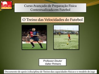 Curso Avançado de Preparação Física
Contextualizada em Futebol
Professor Doutor
Valter Pinheiro
O Treino das Velocidades do Futebol
Documento de apoio à disciplina de Treino das capacidades físicas e o modelo de jogo
 
