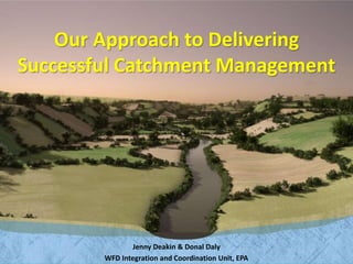 Our Approach to Delivering 
Successful Catchment Management 
Jenny Deakin & Donal Daly 
WFD Integration and Coordination Unit, EPA 
 
