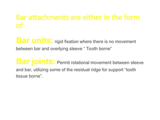 Bar attachments are either in the form
of:
Bar units: rigid fixation where there is no movement
between bar and overlying sleeve “ Tooth borne”
Bar joints: Permit rotational movement between sleeve
and bar, utilizing some of the residual ridge for support “tooth
tissue borne”.
 
